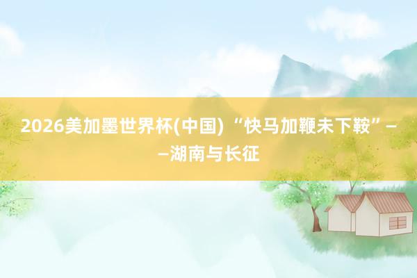 2026美加墨世界杯(中國) “快馬加鞭未下鞍”——湖南與長征