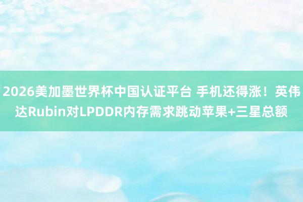 2026美加墨世界杯中國認證平臺 手機還得漲！英偉達Rubin對LPDDR內存需求跳動蘋果+三星總額