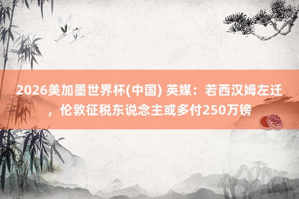 2026美加墨世界杯(中國) 英媒：若西漢姆左遷，倫敦征稅東說念主或多付250萬鎊