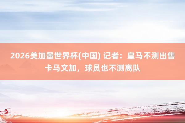 2026美加墨世界杯(中國(guó)) 記者:皇馬不測(cè)出售卡馬文加,球員也不測(cè)離隊(duì)