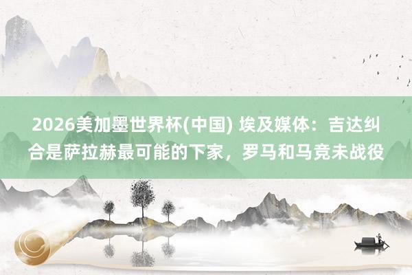 2026美加墨世界杯(中國) 埃及媒體:吉達糾合是薩拉赫最可能的下家,羅馬和馬競未戰役