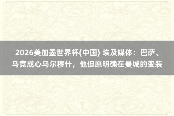 2026美加墨世界杯(中國) 埃及媒體：巴薩、馬競成心馬爾穆什，他但愿明確在曼城的變裝