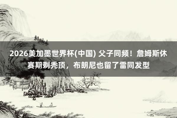 2026美加墨世界杯(中國) 父子同頻!詹姆斯休賽期剃禿頂,布朗尼也留了雷同發(fā)型