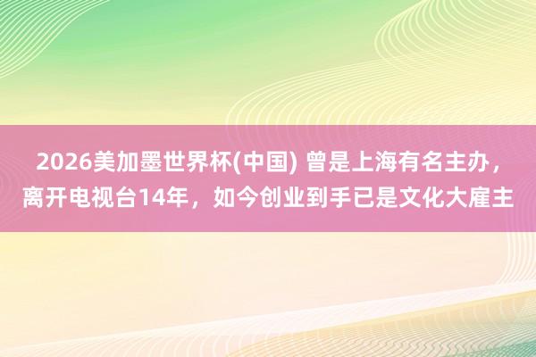 2026美加墨世界杯(中國) 曾是上海有名主辦,離開電視臺14年,如今創業到手已是文化大雇主