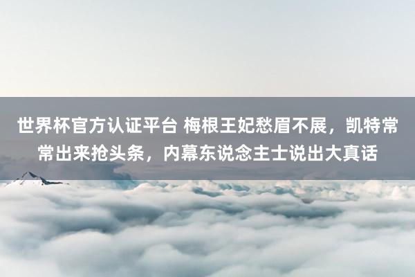 世界杯官方認證平臺 梅根王妃愁眉不展,凱特常常出來搶頭條,內幕東說念主士說出大真話