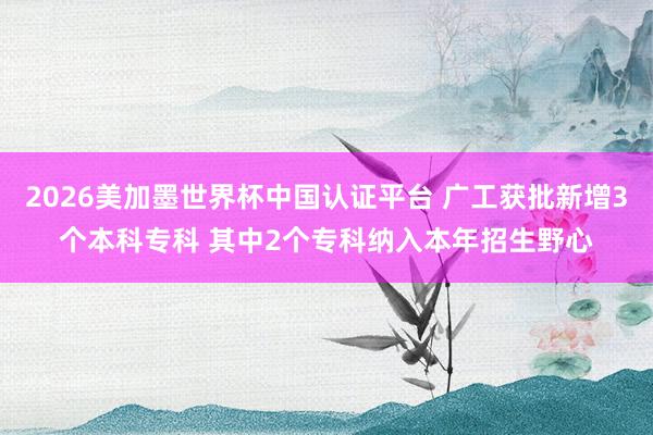 2026美加墨世界杯中國認證平臺 廣工獲批新增3個本科專科 其中2個專科納入本年招生野心