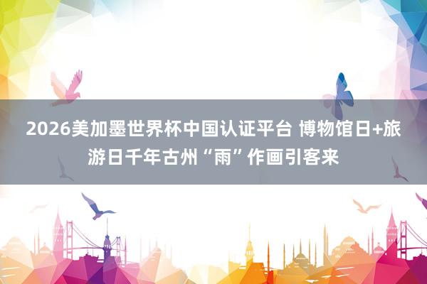 2026美加墨世界杯中國認證平臺 博物館日+旅游日千年古州“雨”作畫引客來