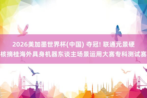 2026美加墨世界杯(中國) 奪冠! 聯通元景硬核摘桂海外具身機器東談主場景運用大賽專科測試賽