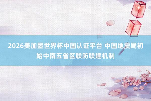 2026美加墨世界杯中國認證平臺 中國地震局初始中南五省區聯防聯建機制