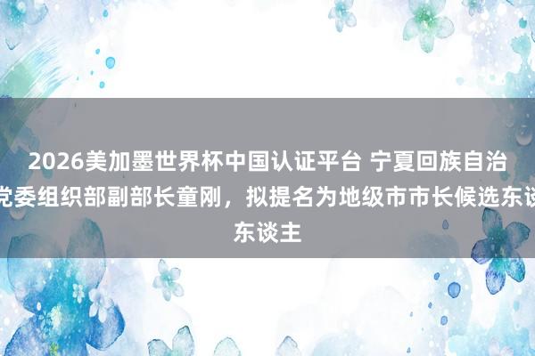 2026美加墨世界杯中國認證平臺 寧夏回族自治區黨委組織部副部長童剛,擬提名為地級市市長候選東談主