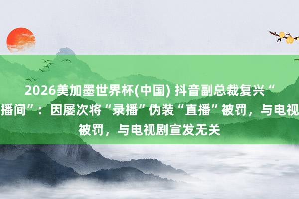 2026美加墨世界杯(中國) 抖音副總裁復(fù)興“封打焦贊直播間”：因?qū)掖螌ⅰ颁洸ァ眰窝b“直播”被罰，與電視劇宣發(fā)無關(guān)