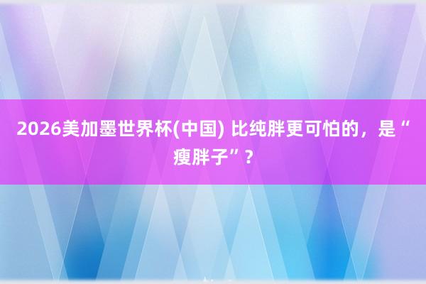 2026美加墨世界杯(中國) 比純胖更可怕的,是“瘦胖子”?