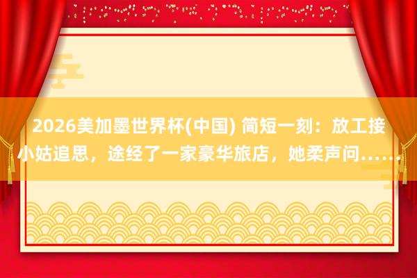 2026美加墨世界杯(中國) 簡短一刻：放工接小姑追思，途經(jīng)了一家豪華旅店，她柔聲問……