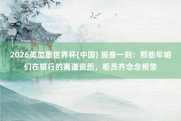 2026美加墨世界杯(中國) 振奮一刻:那些年咱們在銀行的離譜資歷,柜員齊念念報警