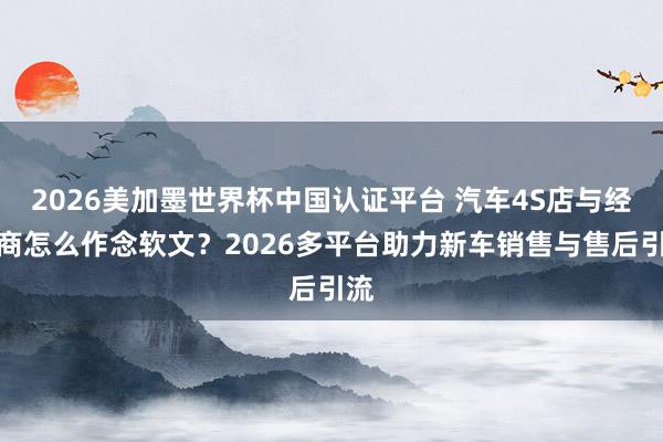 2026美加墨世界杯中國認證平臺 汽車4S店與經銷商怎么作念軟文?2026多平臺助力新車銷售與售后引流