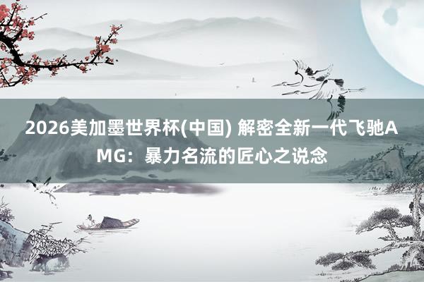2026美加墨世界杯(中國) 解密全新一代飛馳AMG:暴力名流的匠心之說念