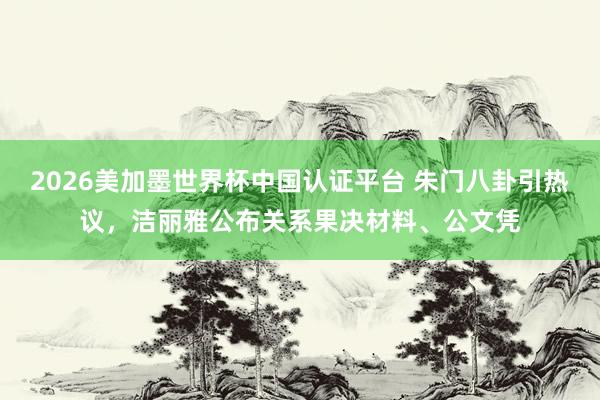 2026美加墨世界杯中國認證平臺 朱門八卦引熱議,潔麗雅公布關系果決材料、公文憑