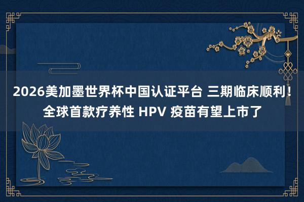 2026美加墨世界杯中國認證平臺 三期臨床順利!全球首款療養(yǎng)性 HPV 疫苗有望上市了