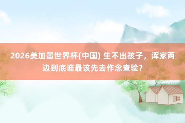 2026美加墨世界杯(中國) 生不出孩子,渾家兩邊到底誰最該先去作念查驗(yàn)?