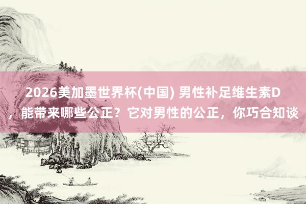2026美加墨世界杯(中國(guó)) 男性補(bǔ)足維生素D，能帶來(lái)哪些公正？它對(duì)男性的公正，你巧合知談