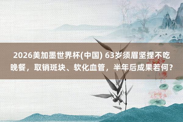 2026美加墨世界杯(中國) 63歲須眉堅捏不吃晚餐,取銷斑塊、軟化血管,半年后成果若何?