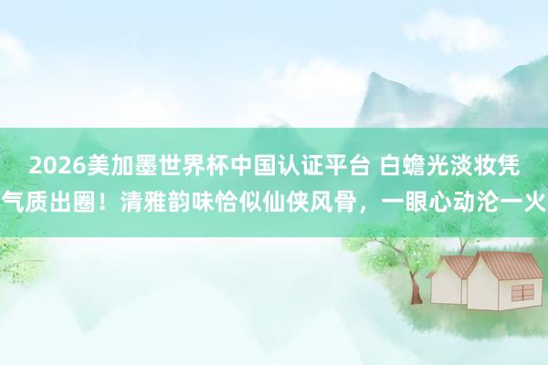 2026美加墨世界杯中國認(rèn)證平臺 白蟾光淡妝憑氣質(zhì)出圈！清雅韻味恰似仙俠風(fēng)骨，一眼心動淪一火