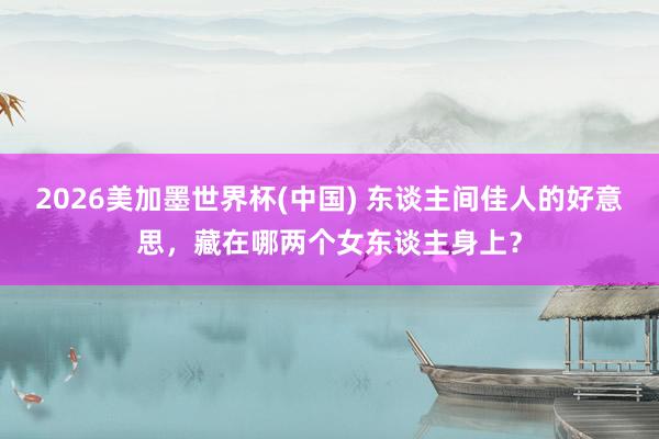 2026美加墨世界杯(中國) 東談主間佳人的好意思，藏在哪兩個女東談主身上？