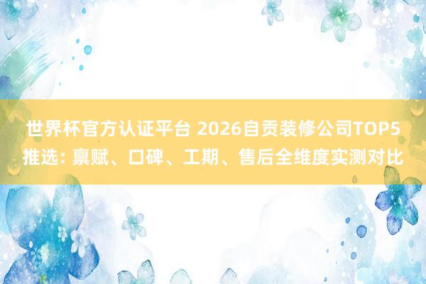 世界杯官方認證平臺 2026自貢裝修公司TOP5推選: 稟賦、口碑、工期、售后全維度實測對比
