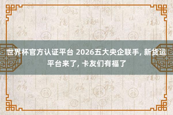 世界杯官方認證平臺 2026五大央企聯(lián)手， 新貨運平臺來了， 卡友們有福了