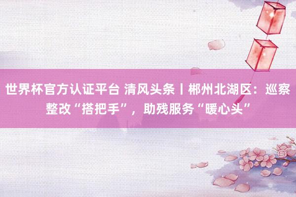 世界杯官方認(rèn)證平臺(tái) 清風(fēng)頭條丨郴州北湖區(qū)：巡察整改“搭把手”，助殘服務(wù)“暖心頭”