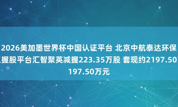 2026美加墨世界杯中國(guó)認(rèn)證平臺(tái) 北京中航泰達(dá)環(huán)保職工握股平臺(tái)匯智聚英減握223.35萬(wàn)股 套現(xiàn)約2197.50萬(wàn)元