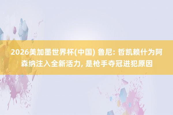 2026美加墨世界杯(中國) 魯尼: 哲凱賴什為阿森納注入全新活力， 是槍手奪冠進犯原因