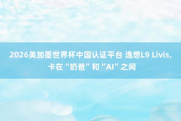 2026美加墨世界杯中國認證平臺 逸想L9 Livis， 卡在“奶爸”和“AI”之間