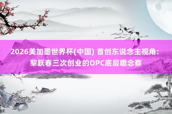 2026美加墨世界杯(中國) 首創東說念主視角: 黎躍春三次創業的OPC底層瞻念察