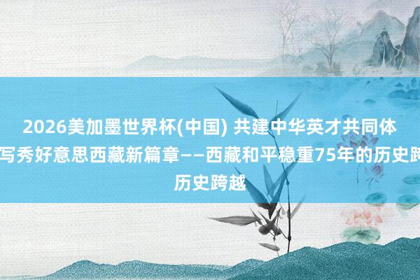 2026美加墨世界杯(中國) 共建中華英才共同體 書寫秀好意思西藏新篇章——西藏和平穩(wěn)重75年的歷史跨越