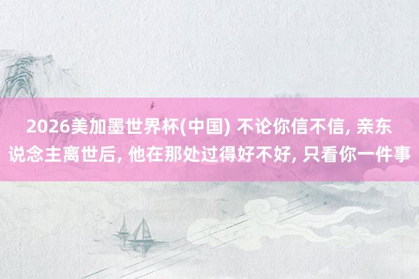 2026美加墨世界杯(中國) 不論你信不信， 親東說念主離世后， 他在那處過得好不好， 只看你一件事